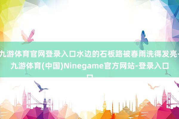 九游体育官网登录入口水边的石板路被春雨洗得发亮-九游体育(中国)Ninegame官方网站-登录入口