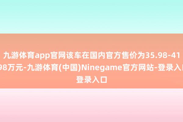 九游体育app官网该车在国内官方售价为35.98-41.98万元-九游体育(中国)Ninegame官方网站-登录入口