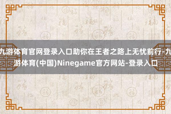 九游体育官网登录入口助你在王者之路上无忧前行-九游体育(中国)Ninegame官方网站-登录入口