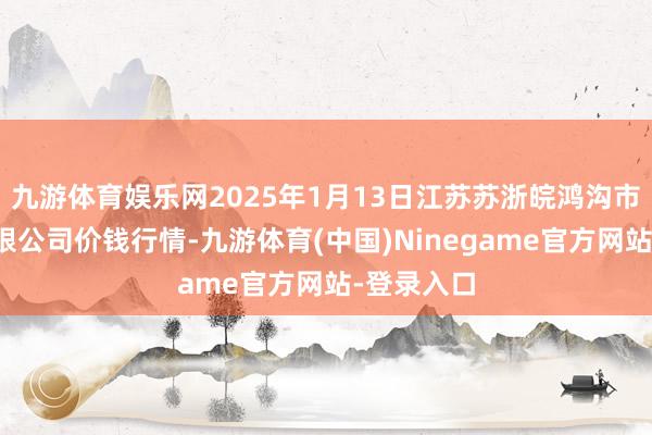 九游体育娱乐网2025年1月13日江苏苏浙皖鸿沟市集发展有限公司价钱行情-九游体育(中国)Ninegame官方网站-登录入口