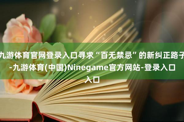 九游体育官网登录入口寻求“百无禁忌”的新纠正路子-九游体育(中国)Ninegame官方网站-登录入口