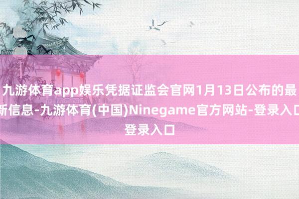 九游体育app娱乐凭据证监会官网1月13日公布的最新信息-九游体育(中国)Ninegame官方网站-登录入口