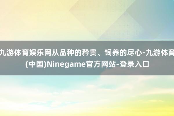 九游体育娱乐网从品种的矜贵、饲养的尽心-九游体育(中国)Ninegame官方网站-登录入口