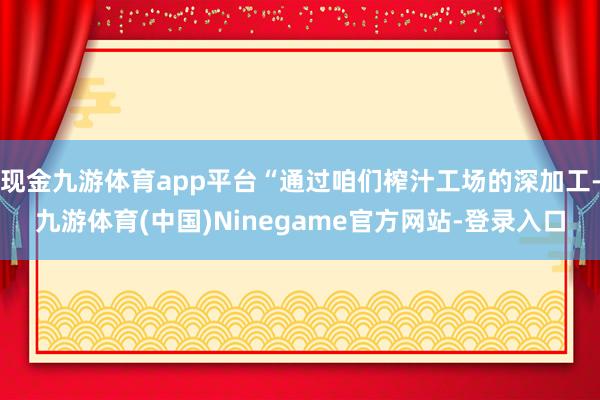 现金九游体育app平台“通过咱们榨汁工场的深加工-九游体育(中国)Ninegame官方网站-登录入口