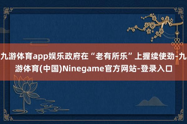 九游体育app娱乐政府在“老有所乐”上握续使劲-九游体育(中国)Ninegame官方网站-登录入口