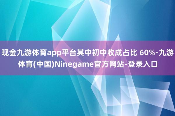 现金九游体育app平台其中初中收成占比 60%-九游体育(中国)Ninegame官方网站-登录入口
