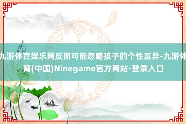 九游体育娱乐网反而可能忽略孩子的个性互异-九游体育(中国)Ninegame官方网站-登录入口