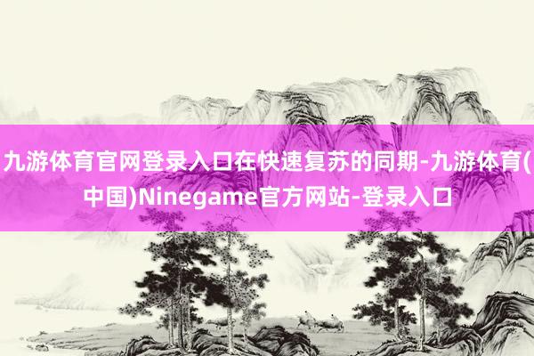 九游体育官网登录入口　　在快速复苏的同期-九游体育(中国)Ninegame官方网站-登录入口