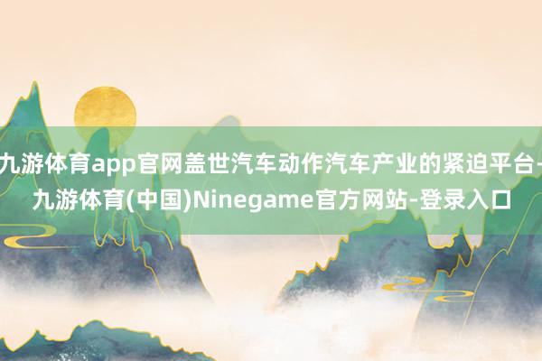 九游体育app官网盖世汽车动作汽车产业的紧迫平台-九游体育(中国)Ninegame官方网站-登录入口