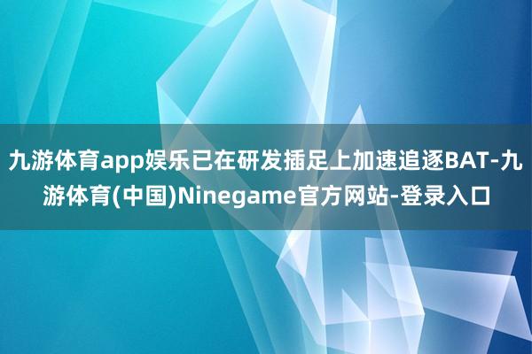 九游体育app娱乐已在研发插足上加速追逐BAT-九游体育(中国)Ninegame官方网站-登录入口