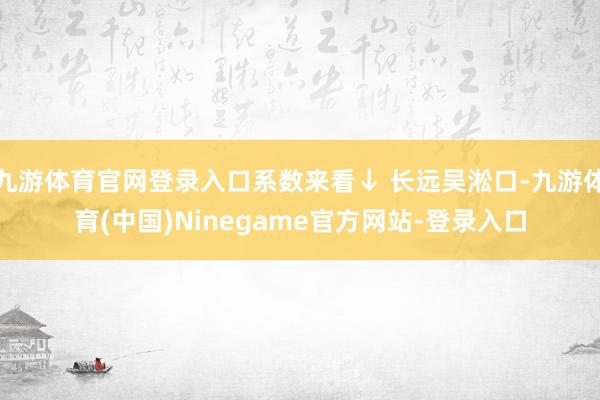 九游体育官网登录入口系数来看↓ 长远吴淞口-九游体育(中国)Ninegame官方网站-登录入口