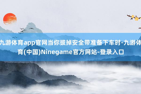 九游体育app官网当你拔掉安全带准备下车时-九游体育(中国)Ninegame官方网站-登录入口