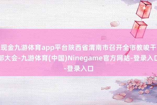 现金九游体育app平台陕西省渭南市召开全市教唆干部大会-九游体育(中国)Ninegame官方网站-登录入口