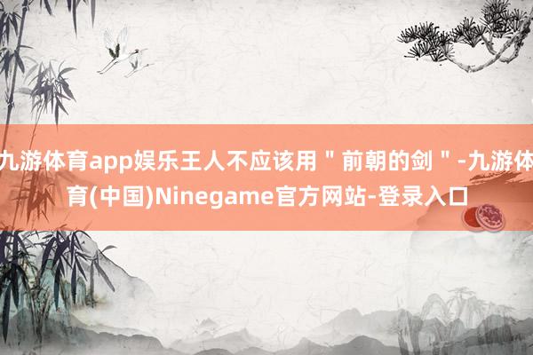 九游体育app娱乐王人不应该用＂前朝的剑＂-九游体育(中国)Ninegame官方网站-登录入口