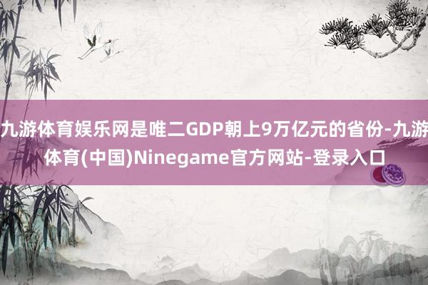 九游体育娱乐网是唯二GDP朝上9万亿元的省份-九游体育(中国)Ninegame官方网站-登录入口