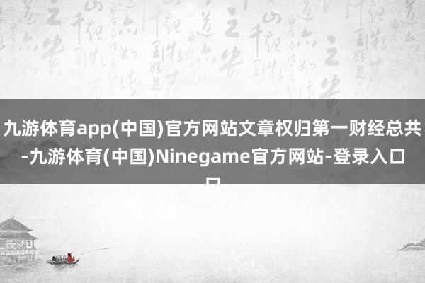 九游体育app(中国)官方网站文章权归第一财经总共-九游体育(中国)Ninegame官方网站-登录入口