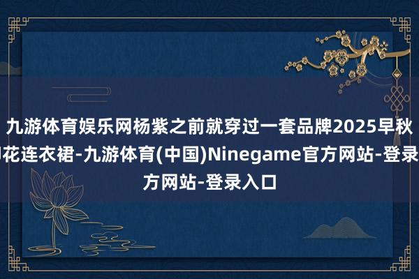 九游体育娱乐网杨紫之前就穿过一套品牌2025早秋的印花连衣裙-九游体育(中国)Ninegame官方网站-登录入口