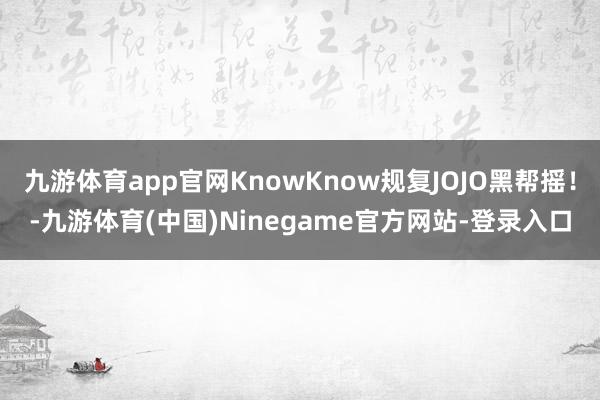 九游体育app官网KnowKnow规复JOJO黑帮摇！-九游体育(中国)Ninegame官方网站-登录入口