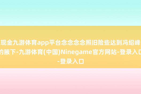 现金九游体育app平台念念念念照旧险些达到冯绍峰的腋下-九游体育(中国)Ninegame官方网站-登录入口