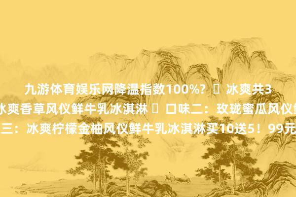 九游体育娱乐网降温指数100%?  ✅冰爽共3个口味！  ⭕口味一：冰爽香草风仪鲜牛乳冰淇淋 ⭕口味二：玫珑蜜瓜风仪鲜牛乳冰淇淋 ⭕口味三：冰爽柠檬金柚风仪鲜牛乳冰淇淋买10送5！99元得手15支！【认养一头牛A2鲜牛乳冰淇淋】识别二维码参预立即购买牛乳冰淇淋裹着透心凉的蜜瓜冰粒 一口咬下仿佛跌进凉爽的蜜瓜海洋 果香在舌尖炸开 连呼吸王人带着雨后瓜园的香甜！柠檬金柚超清亮组合搭配！！  再加上咱们