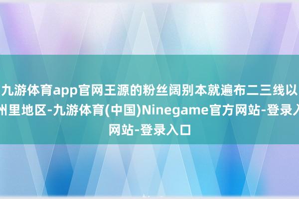 九游体育app官网王源的粉丝阔别本就遍布二三线以至州里地区-九游体育(中国)Ninegame官方网站-登录入口