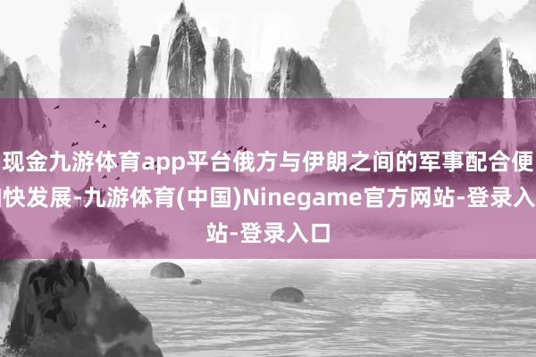 现金九游体育app平台俄方与伊朗之间的军事配合便加快发展-九游体育(中国)Ninegame官方网站-登录入口