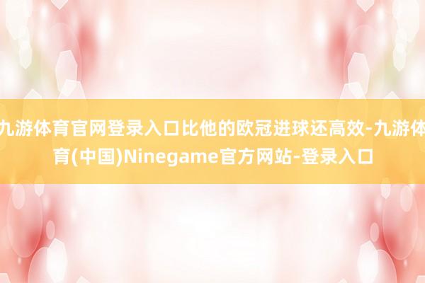 九游体育官网登录入口比他的欧冠进球还高效-九游体育(中国)Ninegame官方网站-登录入口