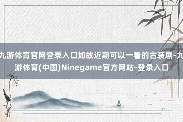 九游体育官网登录入口如故近期可以一看的古装剧-九游体育(中国)Ninegame官方网站-登录入口