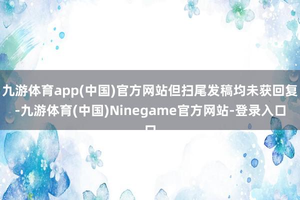 九游体育app(中国)官方网站但扫尾发稿均未获回复-九游体育(中国)Ninegame官方网站-登录入口
