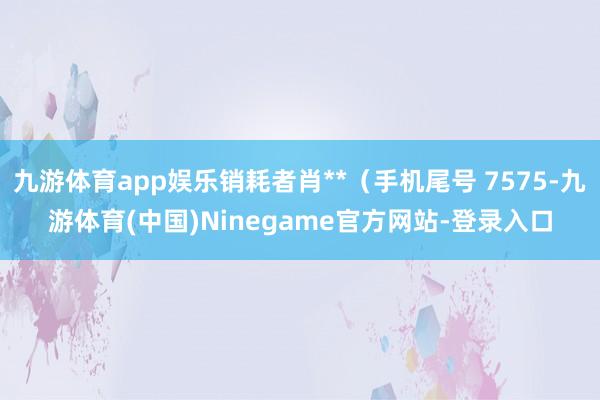 九游体育app娱乐销耗者肖**（手机尾号 7575-九游体育(中国)Ninegame官方网站-登录入口