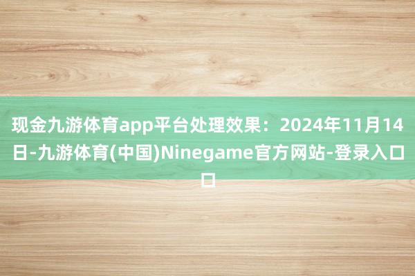 现金九游体育app平台处理效果：2024年11月14日-九游体育(中国)Ninegame官方网站-登录入口