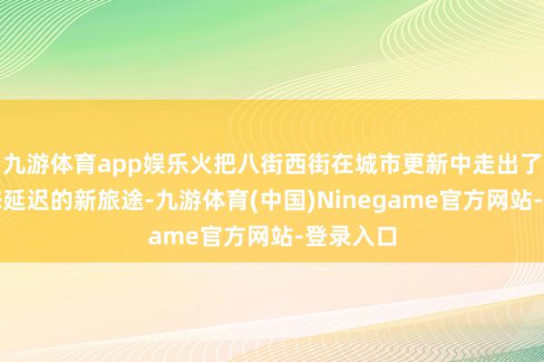九游体育app娱乐火把八街西街在城市更新中走出了一条业态延迟的新旅途-九游体育(中国)Ninegame官方网站-登录入口
