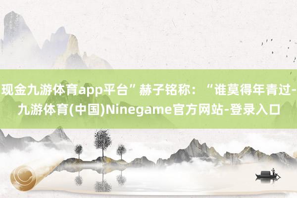 现金九游体育app平台”赫子铭称：“谁莫得年青过-九游体育(中国)Ninegame官方网站-登录入口