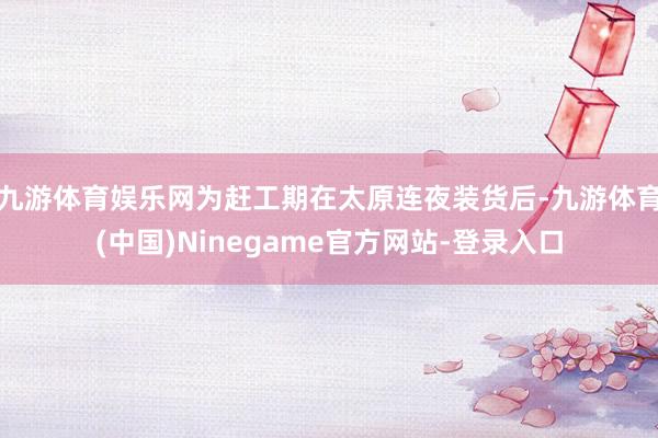九游体育娱乐网为赶工期在太原连夜装货后-九游体育(中国)Ninegame官方网站-登录入口