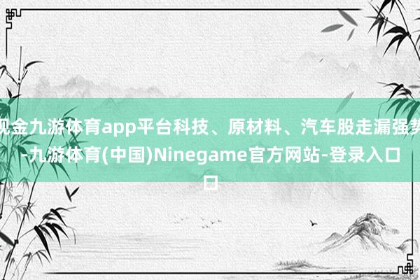 现金九游体育app平台科技、原材料、汽车股走漏强势-九游体育(中国)Ninegame官方网站-登录入口