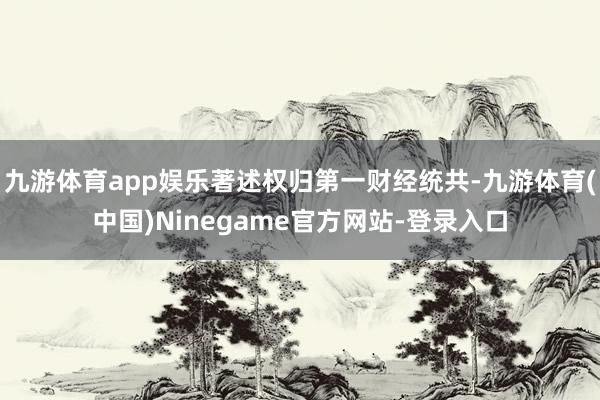 九游体育app娱乐著述权归第一财经统共-九游体育(中国)Ninegame官方网站-登录入口