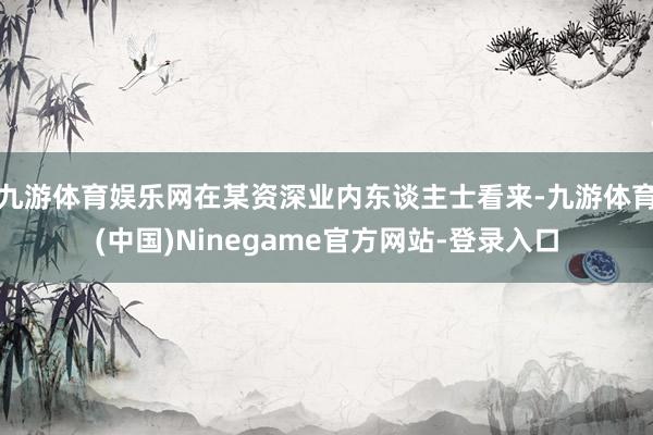 九游体育娱乐网在某资深业内东谈主士看来-九游体育(中国)Ninegame官方网站-登录入口