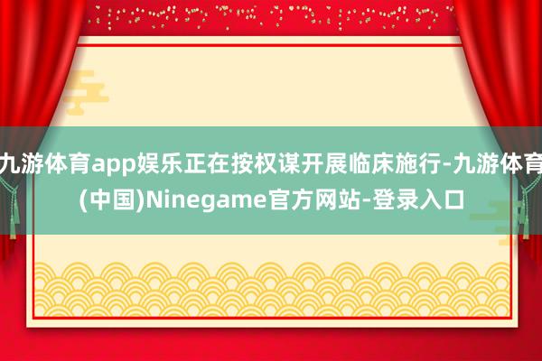 九游体育app娱乐正在按权谋开展临床施行-九游体育(中国)Ninegame官方网站-登录入口
