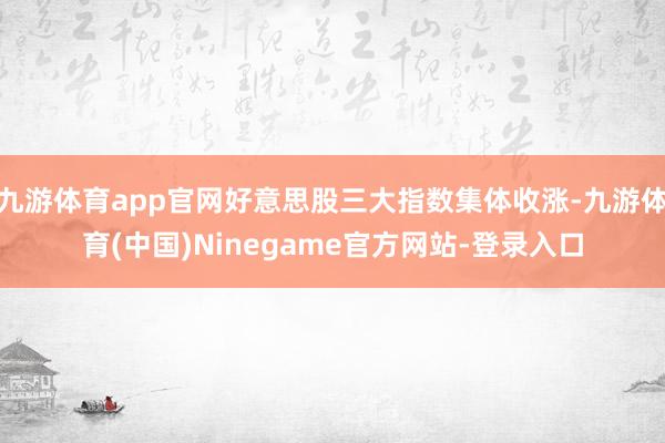 九游体育app官网好意思股三大指数集体收涨-九游体育(中国)Ninegame官方网站-登录入口