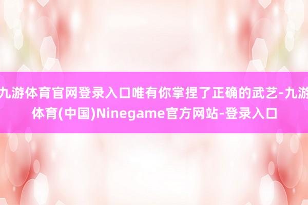 九游体育官网登录入口唯有你掌捏了正确的武艺-九游体育(中国)Ninegame官方网站-登录入口