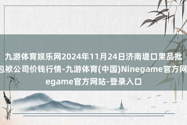 九游体育娱乐网2024年11月24日济南堤口果品批发发展有限包袱公司价钱行情-九游体育(中国)Ninegame官方网站-登录入口