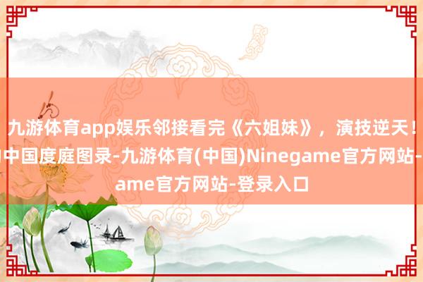 九游体育app娱乐邻接看完《六姐妹》，演技逆天！最竟然的中国度庭图录-九游体育(中国)Ninegame官方网站-登录入口