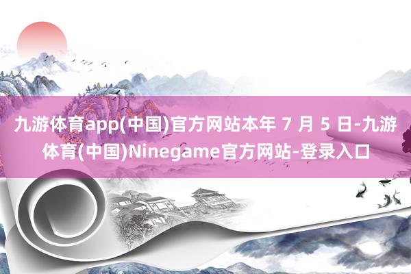 九游体育app(中国)官方网站本年 7 月 5 日-九游体育(中国)Ninegame官方网站-登录入口