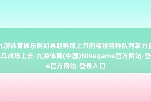 九游体育娱乐网如果朝鲜那上万的精锐特种队列新力量跑到俄乌战场上去-九游体育(中国)Ninegame官方网站-登录入口