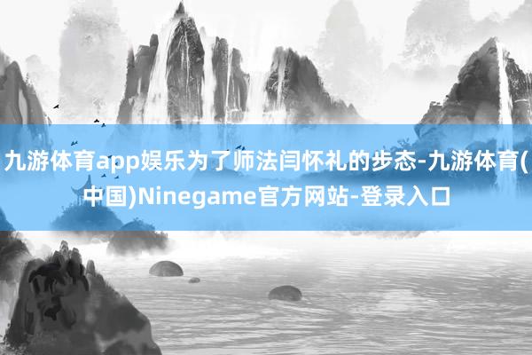 九游体育app娱乐为了师法闫怀礼的步态-九游体育(中国)Ninegame官方网站-登录入口