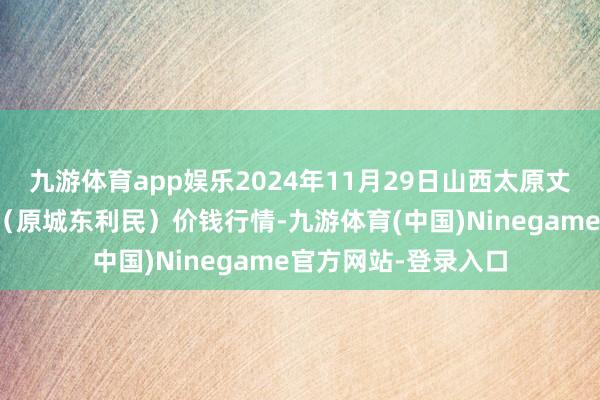九游体育app娱乐2024年11月29日山西太原丈子头农居品物流园（原城东利民）价钱行情-九游体育(中国)Ninegame官方网站-登录入口