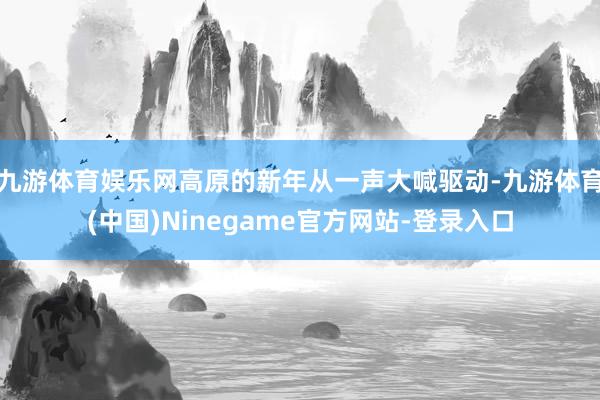 九游体育娱乐网高原的新年从一声大喊驱动-九游体育(中国)Ninegame官方网站-登录入口