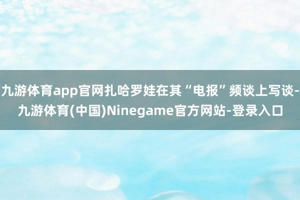 九游体育app官网扎哈罗娃在其“电报”频谈上写谈-九游体育(中国)Ninegame官方网站-登录入口
