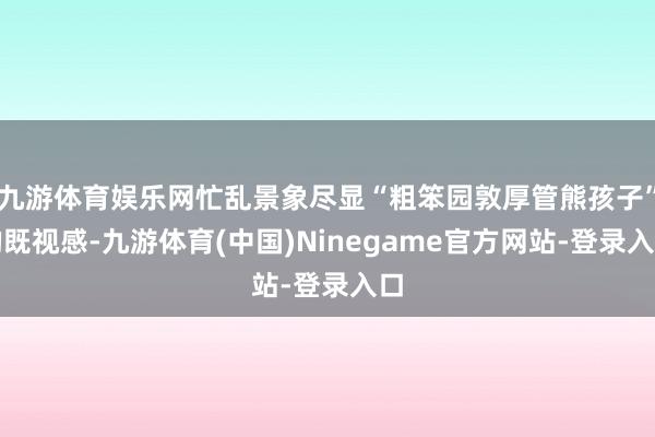 九游体育娱乐网忙乱景象尽显“粗笨园敦厚管熊孩子”的既视感-九游体育(中国)Ninegame官方网站-登录入口