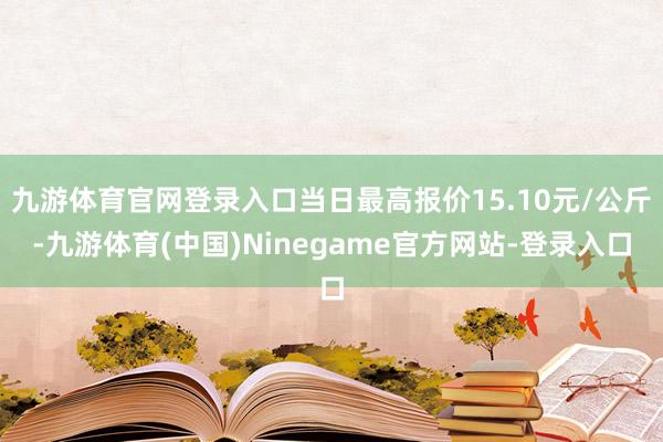 九游体育官网登录入口当日最高报价15.10元/公斤-九游体育(中国)Ninegame官方网站-登录入口